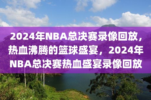 2024年NBA总决赛录像回放，热血沸腾的篮球盛宴，2024年NBA总决赛热血盛宴录像回放