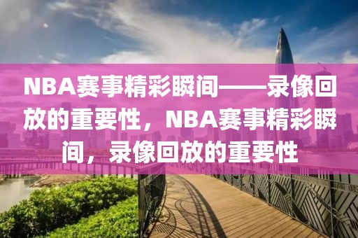 NBA赛事精彩瞬间——录像回放的重要性，NBA赛事精彩瞬间，录像回放的重要性