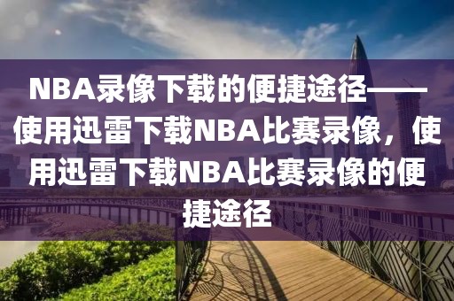 NBA录像下载的便捷途径——使用迅雷下载NBA比赛录像，使用迅雷下载NBA比赛录像的便捷途径