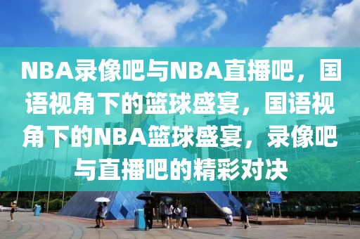 NBA录像吧与NBA直播吧，国语视角下的篮球盛宴，国语视角下的NBA篮球盛宴，录像吧与直播吧的精彩对决