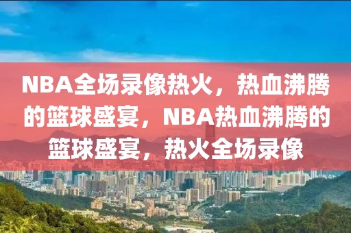 NBA全场录像热火，热血沸腾的篮球盛宴，NBA热血沸腾的篮球盛宴，热火全场录像