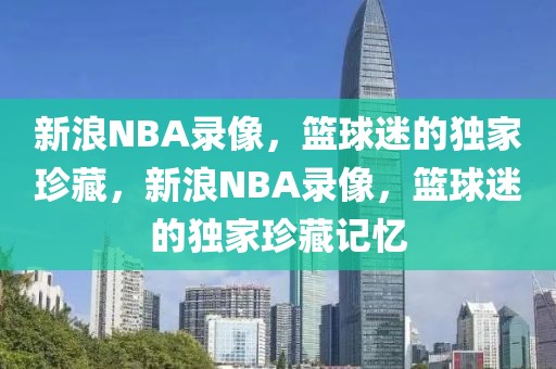 新浪NBA录像，篮球迷的独家珍藏，新浪NBA录像，篮球迷的独家珍藏记忆