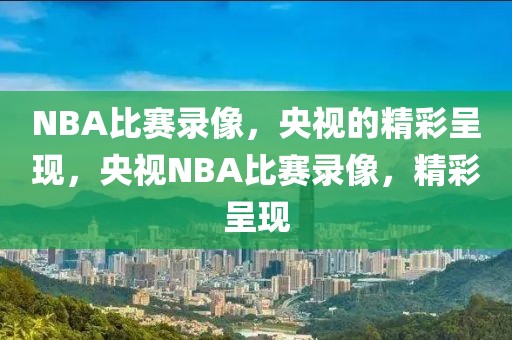 NBA比赛录像，央视的精彩呈现，央视NBA比赛录像，精彩呈现