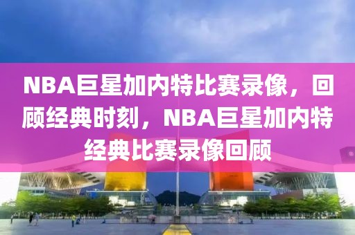 NBA巨星加内特比赛录像，回顾经典时刻，NBA巨星加内特经典比赛录像回顾