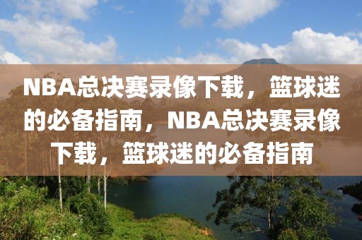 NBA总决赛录像下载，篮球迷的必备指南，NBA总决赛录像下载，篮球迷的必备指南