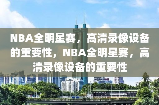 NBA全明星赛，高清录像设备的重要性，NBA全明星赛，高清录像设备的重要性