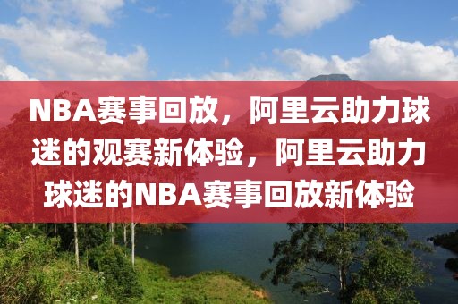 NBA赛事回放，阿里云助力球迷的观赛新体验，阿里云助力球迷的NBA赛事回放新体验