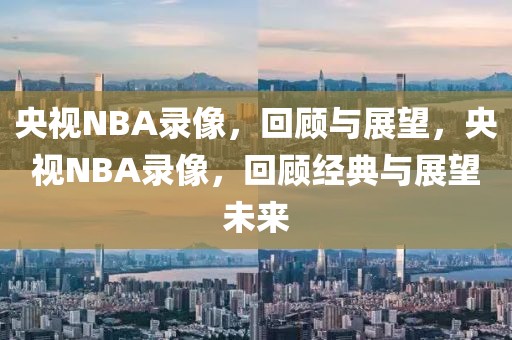 央视NBA录像，回顾与展望，央视NBA录像，回顾经典与展望未来