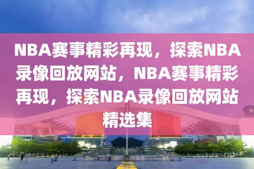 NBA赛事精彩再现，探索NBA录像回放网站，NBA赛事精彩再现，探索NBA录像回放网站精选集