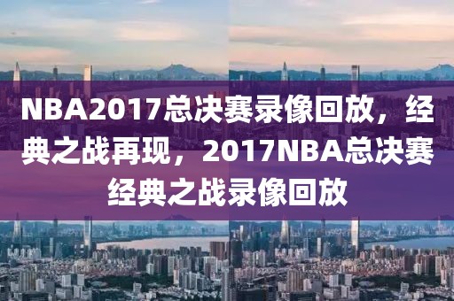 NBA2017总决赛录像回放，经典之战再现，2017NBA总决赛经典之战录像回放