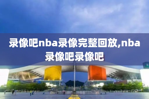 录像吧nba录像完整回放,nba录像吧录像吧