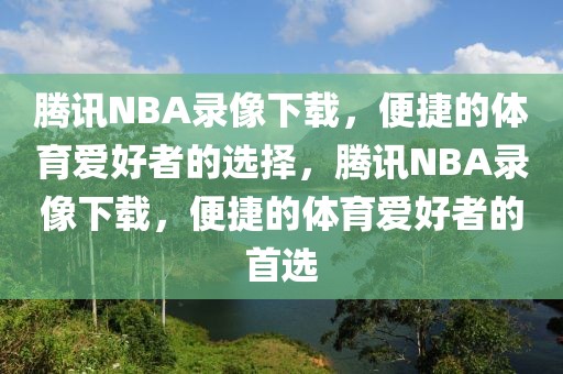 腾讯NBA录像下载，便捷的体育爱好者的选择，腾讯NBA录像下载，便捷的体育爱好者的首选