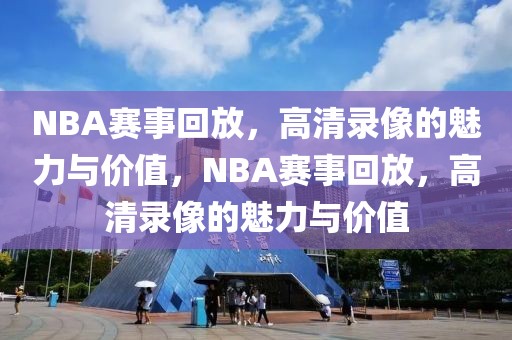 NBA赛事回放，高清录像的魅力与价值，NBA赛事回放，高清录像的魅力与价值