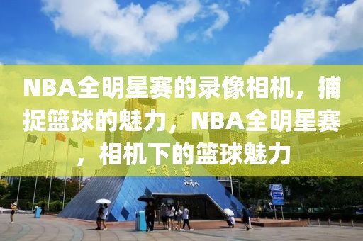 NBA全明星赛的录像相机，捕捉篮球的魅力，NBA全明星赛，相机下的篮球魅力