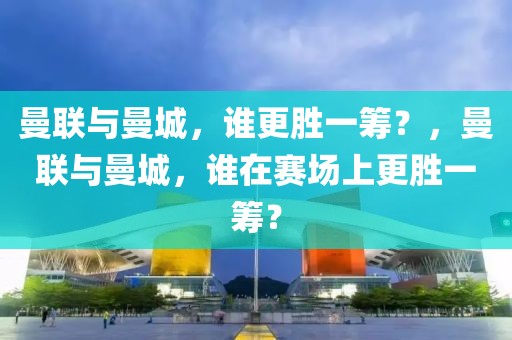 曼联与曼城，谁更胜一筹？，曼联与曼城，谁在赛场上更胜一筹？