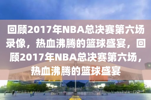 回顾2017年NBA总决赛第六场录像，热血沸腾的篮球盛宴，回顾2017年NBA总决赛第六场，热血沸腾的篮球盛宴