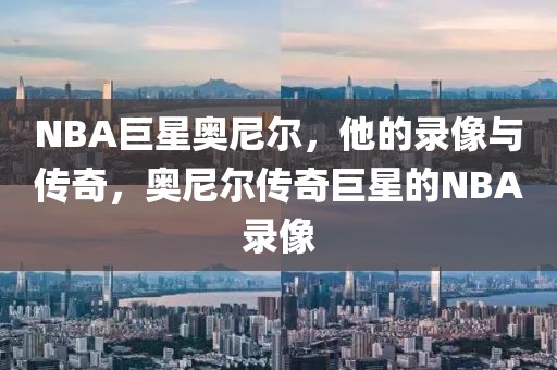 NBA巨星奥尼尔，他的录像与传奇，奥尼尔传奇巨星的NBA录像