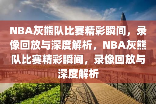 NBA灰熊队比赛精彩瞬间，录像回放与深度解析，NBA灰熊队比赛精彩瞬间，录像回放与深度解析