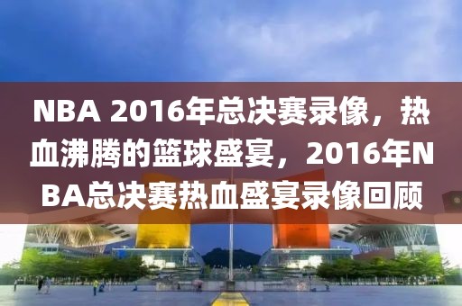 NBA 2016年总决赛录像，热血沸腾的篮球盛宴，2016年NBA总决赛热血盛宴录像回顾