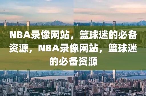 NBA录像网站，篮球迷的必备资源，NBA录像网站，篮球迷的必备资源