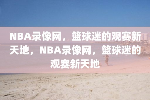 NBA录像网，篮球迷的观赛新天地，NBA录像网，篮球迷的观赛新天地