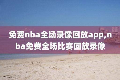 免费nba全场录像回放app,nba免费全场比赛回放录像