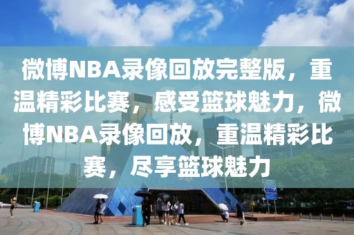 微博NBA录像回放完整版，重温精彩比赛，感受篮球魅力，微博NBA录像回放，重温精彩比赛，尽享篮球魅力