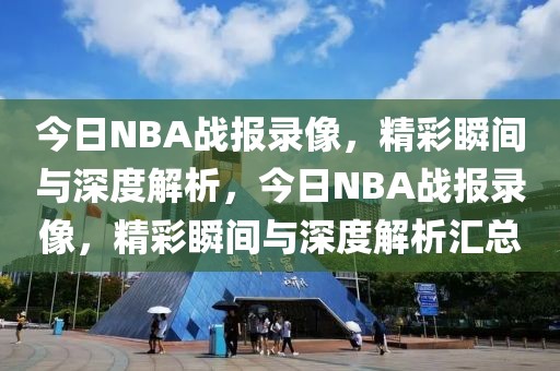 今日NBA战报录像，精彩瞬间与深度解析，今日NBA战报录像，精彩瞬间与深度解析汇总