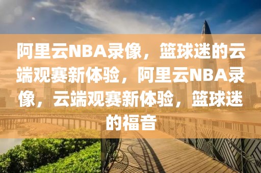 阿里云NBA录像，篮球迷的云端观赛新体验，阿里云NBA录像，云端观赛新体验，篮球迷的福音