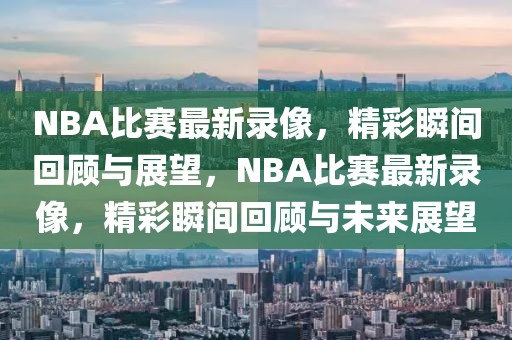 NBA比赛最新录像，精彩瞬间回顾与展望，NBA比赛最新录像，精彩瞬间回顾与未来展望