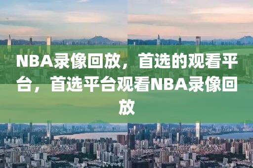 NBA录像回放，首选的观看平台，首选平台观看NBA录像回放