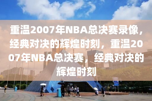 重温2007年NBA总决赛录像，经典对决的辉煌时刻，重温2007年NBA总决赛，经典对决的辉煌时刻