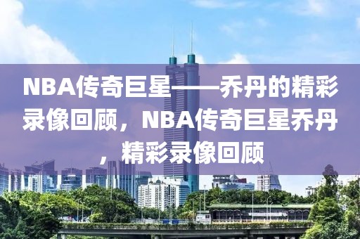 NBA传奇巨星——乔丹的精彩录像回顾，NBA传奇巨星乔丹，精彩录像回顾