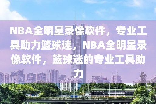 NBA全明星录像软件，专业工具助力篮球迷，NBA全明星录像软件，篮球迷的专业工具助力