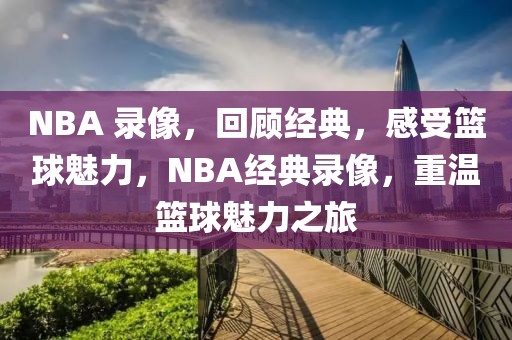 NBA 录像，回顾经典，感受篮球魅力，NBA经典录像，重温篮球魅力之旅