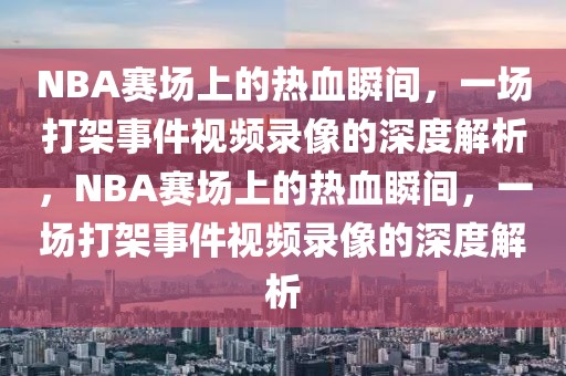 NBA赛场上的热血瞬间，一场打架事件视频录像的深度解析，NBA赛场上的热血瞬间，一场打架事件视频录像的深度解析