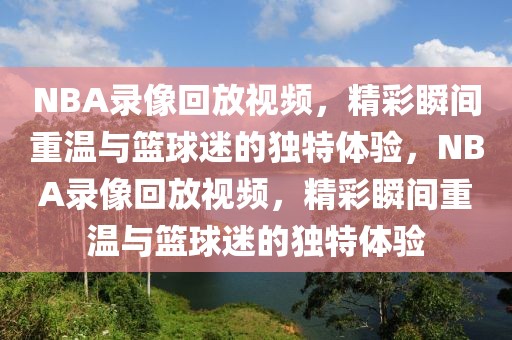 NBA录像回放视频，精彩瞬间重温与篮球迷的独特体验，NBA录像回放视频，精彩瞬间重温与篮球迷的独特体验