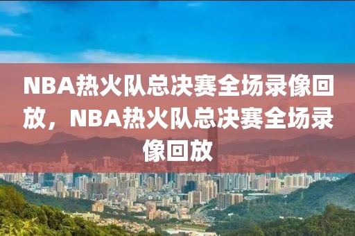 NBA热火队总决赛全场录像回放，NBA热火队总决赛全场录像回放