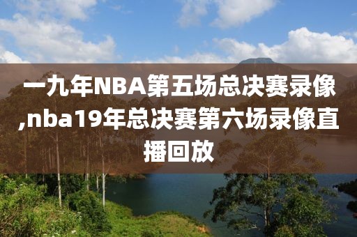 一九年NBA第五场总决赛录像,nba19年总决赛第六场录像直播回放