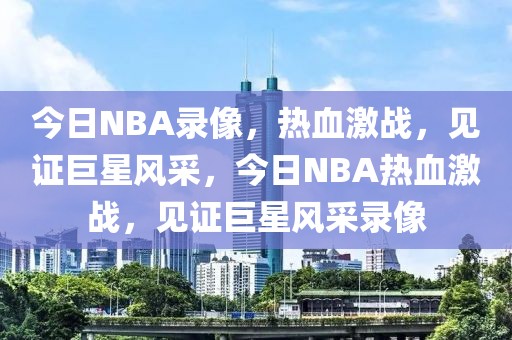 今日NBA录像，热血激战，见证巨星风采，今日NBA热血激战，见证巨星风采录像