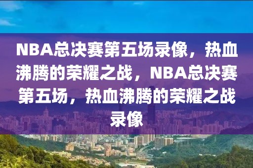 NBA总决赛第五场录像，热血沸腾的荣耀之战，NBA总决赛第五场，热血沸腾的荣耀之战录像