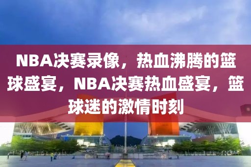 NBA决赛录像，热血沸腾的篮球盛宴，NBA决赛热血盛宴，篮球迷的激情时刻