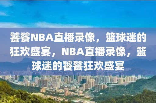 饕餮NBA直播录像，篮球迷的狂欢盛宴，NBA直播录像，篮球迷的饕餮狂欢盛宴