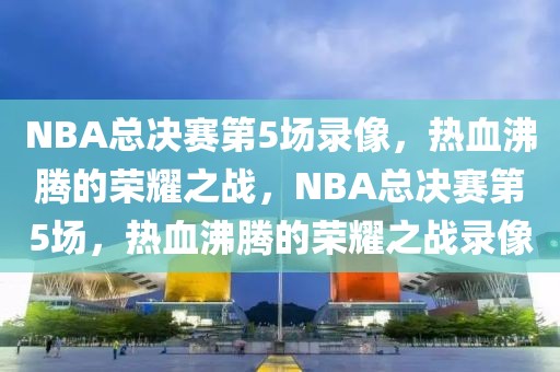 NBA总决赛第5场录像，热血沸腾的荣耀之战，NBA总决赛第5场，热血沸腾的荣耀之战录像