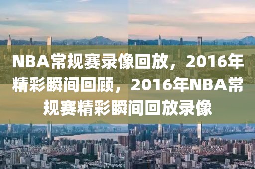 NBA常规赛录像回放，2016年精彩瞬间回顾，2016年NBA常规赛精彩瞬间回放录像