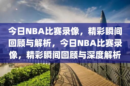 今日NBA比赛录像，精彩瞬间回顾与解析，今日NBA比赛录像，精彩瞬间回顾与深度解析