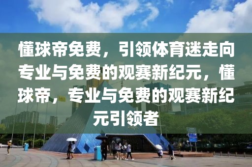 懂球帝免费，引领体育迷走向专业与免费的观赛新纪元，懂球帝，专业与免费的观赛新纪元引领者