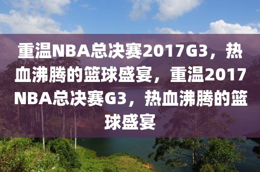 重温NBA总决赛2017G3，热血沸腾的篮球盛宴，重温2017NBA总决赛G3，热血沸腾的篮球盛宴