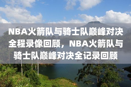 NBA火箭队与骑士队巅峰对决全程录像回顾，NBA火箭队与骑士队巅峰对决全记录回顾