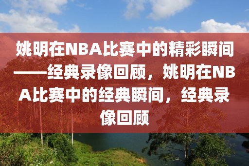 姚明在NBA比赛中的精彩瞬间——经典录像回顾，姚明在NBA比赛中的经典瞬间，经典录像回顾